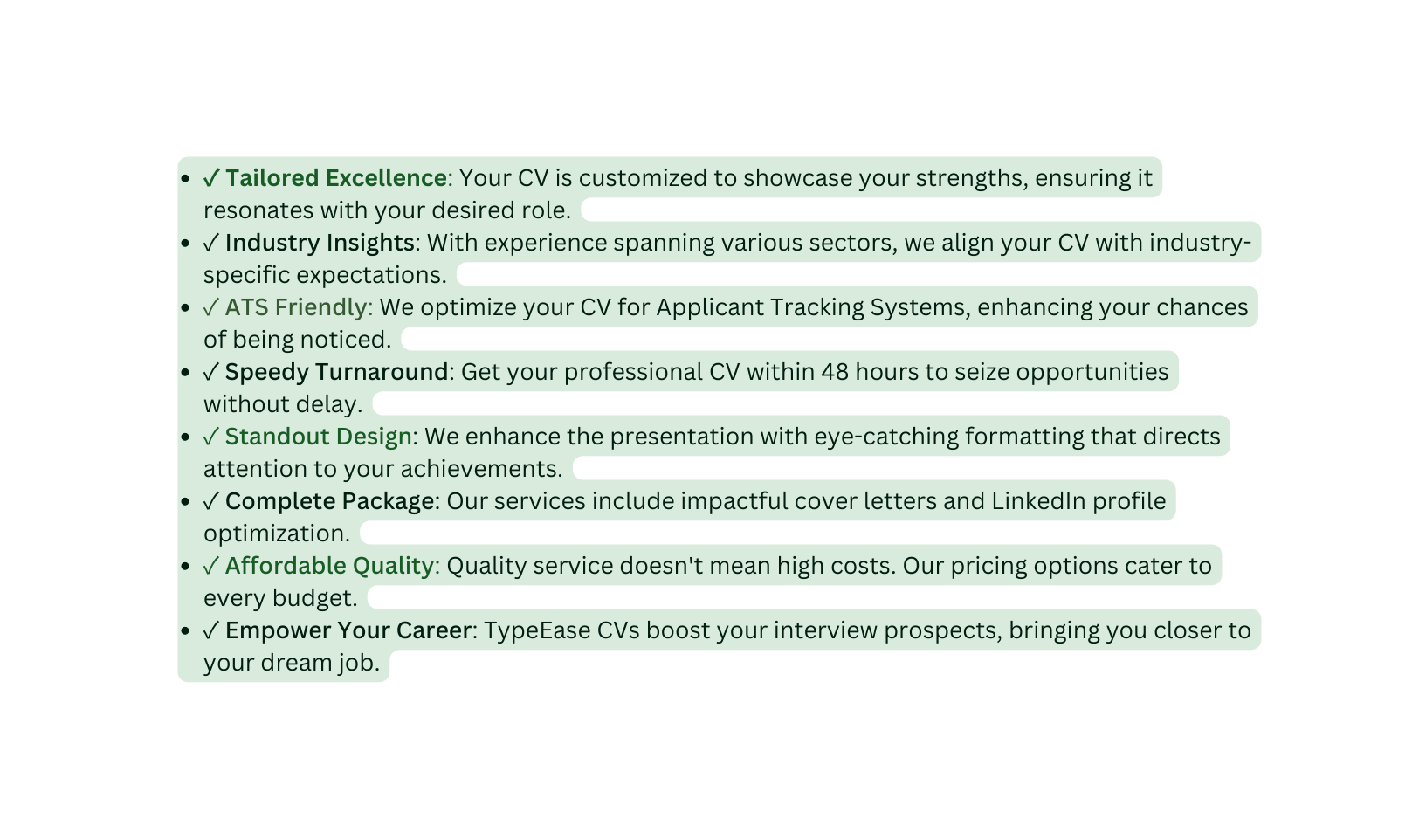 Tailored Excellence Your CV is customized to showcase your strengths ensuring it resonates with your desired role Industry Insights With experience spanning various sectors we align your CV with industry specific expectations ATS Friendly We optimize your CV for Applicant Tracking Systems enhancing your chances of being noticed Speedy Turnaround Get your professional CV within 48 hours to seize opportunities without delay Standout Design We enhance the presentation with eye catching formatting that directs attention to your achievements Complete Package Our services include impactful cover letters and LinkedIn profile optimization Affordable Quality Quality service doesn t mean high costs Our pricing options cater to every budget Empower Your Career TypeEase CVs boost your interview prospects bringing you closer to your dream job